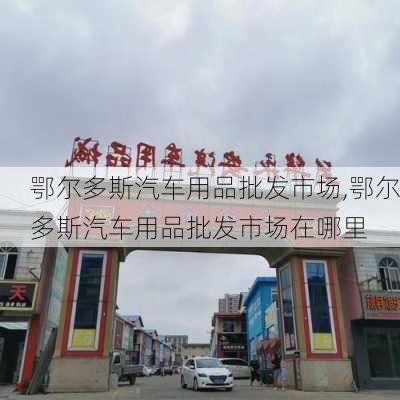 鄂尔多斯汽车用品批发市场,鄂尔多斯汽车用品批发市场在哪里