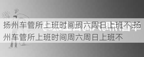 扬州车管所上班时间周六周日上班不,扬州车管所上班时间周六周日上班不