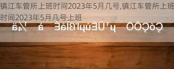 镇江车管所上班时间2023年5月几号,镇江车管所上班时间2023年5月几号上班