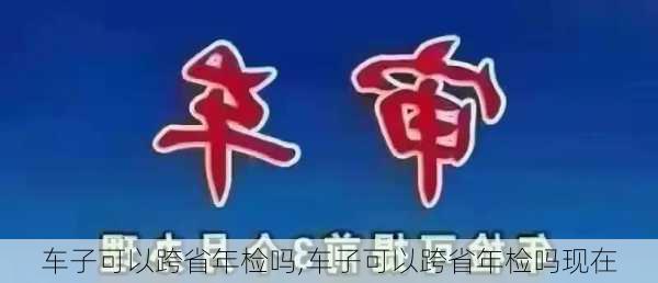 车子可以跨省年检吗,车子可以跨省年检吗现在