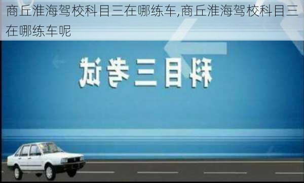 商丘淮海驾校科目三在哪练车,商丘淮海驾校科目三在哪练车呢