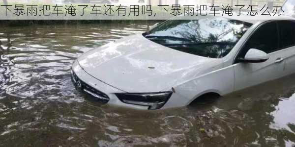 下暴雨把车淹了车还有用吗,下暴雨把车淹了怎么办