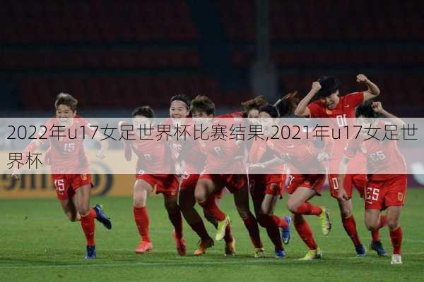 2022年u17女足世界杯比赛结果,2021年u17女足世界杯