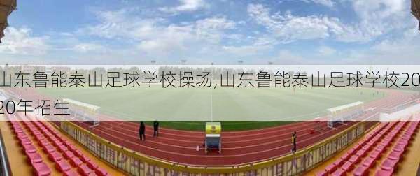 山东鲁能泰山足球学校操场,山东鲁能泰山足球学校2020年招生