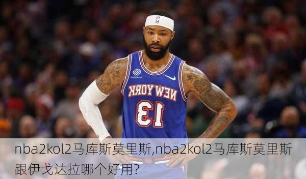 nba2kol2马库斯莫里斯,nba2kol2马库斯莫里斯跟伊戈达拉哪个好用?