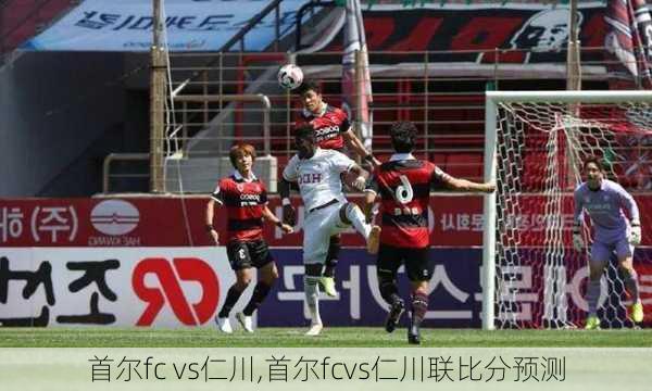 首尔fc vs仁川,首尔fcvs仁川联比分预测